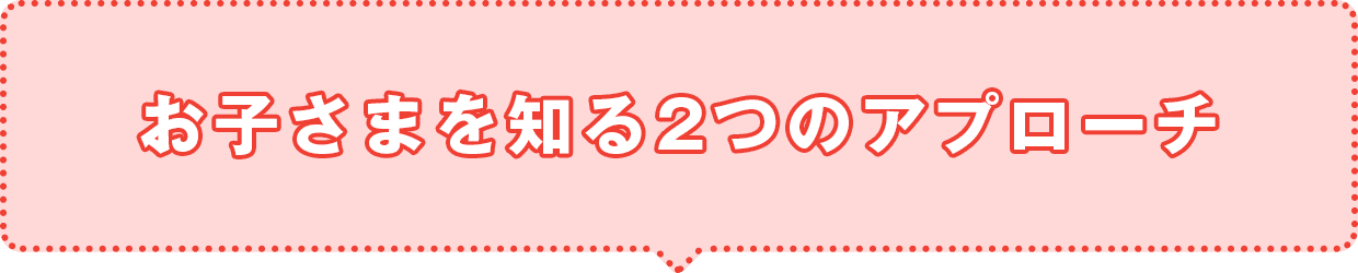 お子さまを知る2つのアプローチ